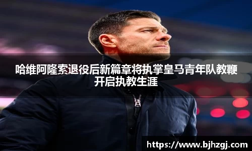 哈维阿隆索退役后新篇章将执掌皇马青年队教鞭开启执教生涯